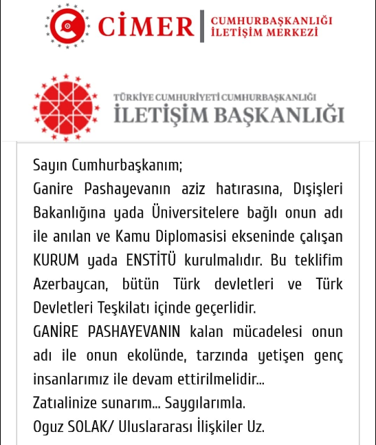 Türk Birliği idealleri için yaşayan bir fikir ve aksiyon insanı, entelektüel, tıp doktoru, şair, Azerbaycan Milletvekili…. Aşağıda Cumhurbaşkanlığımıza , Dışişleri Bakanlığımıza ve YÖK e sunduğum teklif her kesime ulaştı ama sosyal medyada, TÜRK DÜNYASINDAN bırakın destek mesajı almayı, bu teklife bende katılıyorum diye emoji gönderen bile (kendi yakın çevresi dahil) o kadar az insan oldu ki!… O zaman bende soru işaretleri çoğaldı. Acaba Ganire Pashaveya adlı bir BOZKURT yaşadı mı yoksa bir hayal ürünü mü diye.. Yada, Türk dünyası kağıttan kaplan mı? - Adsiz 1