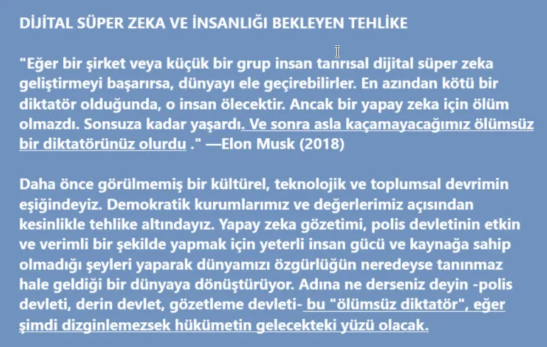 “Ölümsüz Diktatörün” Yükselişi: Yapay Zeka (YZ)Özgürlük ve Yönetim İçin Ne Anlama Gelecek?
The Rise of the “Immortal Dictator”: What Will ArtificialIntelligence (AI) Mean for Freedom and Government? John W. Whitehead ve Nisha WhiteheadKüresel Araştırma, 30 Ocak 2025
https://www.globalresearch.ca/rise-immortal-dictator-ai-freedom-government/5878592
Posted on January 30, 2025 by Nacikaptan
"Eğer bir şirket veya küçük bir grup insan tanrısal dijital süper zeka geliştirmeyi başarırsa, dünyayı ele geçirebilirler. En azından kötü bir diktatör olduğunda, o insan ölecektir. Ancak bir yapay zeka için ölüm olmazdı. Sonsuza kadar yaşardı. Ve sonra asla kaçamayacağımız ölümsüz bir diktatörünüz olurdu .” —Elon Musk (2018)
Derin Devlet turboya geçmek üzere.Haber medyası, Proje 2025’in Trump Yönetimi’nin ülkeyi kilitleme oyun planı olabileceğine odaklanırken , Trump’ın kendine özgü sirk siyaseti kisvesi altında daha yıkıcı bir güç oyunu gerçekleşiyor.
Yaşananlara daha yakından bakın ve tüm görünüşlerin aksine Trump’ın Derin Devlet’i ortadan kaldırmayı planlamadığını göreceksiniz . Aksine, Derin Devlet tarafından Yapay Zeka’nın altın çağını başlatmak için işe alındı .
Gözetim Devleti 2.0’a hazır olun.Bu turbo şarjlı gözetleme devletini başarmak için hükümet şimdiye kadarki en güçlü silahına, yapay zekaya yöneliyor . Öğrenme, uyum sağlama ve insanların hayal bile edemeyeceği hızlarda çalışma becerisine sahip olan yapay zeka, bu yeni dünya düzeninin motoru olmaya hazırlanıyor.
70 yıl boyunca teknoloji o kadar hızlı gelişti ki, ilkel bir yapay zeka biçimi sergileyen ilk bilgisayarlardan, makine öğrenmesine (tarihsel verilerden öğrenen AI sistemleri), derin öğrenmeye (insan beynini taklit eden makine öğrenmesi) ve orijinal içerikler üretebilen, yani kendi kendine düşünebilen üretken AI’ya doğru ilerledi.
Geri dönüşü olmayan bir noktaya yaklaşıyoruz.Teknoloji dilinde, bu geri dönüşü olmayan nokta daha uygun bir şekilde “tekillik” olarak adlandırılır, AI’nın insan yöneticilerini geride bıraktığı ve her şeye gücü yettiği nokta . Elon Musk, tekilliğin 2026’da gerçekleşebileceğini öngördü. AI bilimcisi Ray Kurzweil bunun 2045’e yakın bir zamanda gerçekleşeceğini hayal ediyor .
Bilim camiası yapay zekanın hayatımızın her alanında dünyayı değiştiren etkisi hakkında çok şey söylerken, hükümetteki artan rolü ve özellikle ” gizlilik, özerklik, eşitlik, siyasi süreç ve hukukun üstünlüğü gibi temel demokratik ilkeler ” üzerindeki baskıcı etkisi hakkında çok az şey söylendi.
Accenture’ın bir raporuna göre , hem kamu hem de özel sektörde, üretken yapay zekanın çeşitli sektörlerdeki işlerin önemli bir bölümünü otomatikleştirme potansiyeline sahip olduğu tahmin ediliyor . Şöyle bir düşünce var: Ya Trump’ın federal iş gücünü azaltma vaadi, aslında hükümet bürokrasisini ortadan kaldırmakla ilgili değilse ve bunu yapay zeka teknolojisi sektörüne devretmekle ilgiliyse?
Elbette Trump, yapay zekayı bir öncelik haline getirme planlarını gizlemedi. Gerçekten de Trump, 2019’da yapay zekaya ilişkin ilk Yürütme Emrini imzaladı. Daha yakın zamanda Trump, teknoloji sektörüne , ABD ulusal güvenliği, ekonomisi, halk sağlığı veya güvenliği için oluşturabileceği riskleri sınırlamak için herhangi bir bariyer olmaksızın yapay zekayı geliştirme ve dağıtma konusunda yeşil ışık veren bir yürütme emri yayınladı.
Başkan Biden da daha iyi değildi, aklınızda bulunsun. Trump’ın yürürlükten kaldırdığı yürütme emri , teknoloji sektörüne yalnızca yapay zeka güvenlik testlerinin sonuçlarını ABD hükümetiyle paylaşma talimatını veriyordu.
Ancak, insansız hava araçlarının yaygınlaşmasında gördüğümüz örüntünün aynısı yaşanırken, hükümet yapay zeka teknolojisinden hızla faydalanırken, Amerikan halkının haklarının korunması için neredeyse hiçbir şey yapmadı. Gerçekten de, hükümetin yapay zekayı kullanımında şeffaflık, hesap verebilirlik ve hukukun üstünlüğüne uyum konusunda hiçbir korumadan yoksun olduğumuz ortada.
Karl Manheim ve Lyric Kaplan’ın, yapay zekanın gizlilik ve demokrasiye yönelik riskleri hakkında Yale Hukuk ve Teknoloji Dergisi’nde yayınlanan ürpertici makalelerinde belirttiği gibi , “apay zeka, modern çağın en yıkıcı teknolojisidir… Etkisi, hayatımızın her köşesine girdiği için internetin gelişimini bile gölgede bırakacaktır… 
Yapay zekadaki ilerlemeler yalnızca bilişimde yeni bir çağın habercisi değil, aynı zamanda toplumsal değerler ve anayasal haklar için de yeni tehlikeler sunmaktadır. Sosyal medya algoritmalarından ve Nesnelerin İnterneti’nden kaynaklanan gizlilik tehdidi iyi bilinmektedir. Daha az takdir edilen şey ise yapay zekanın demokrasinin kendisine yönelik daha da büyük bir tehdit oluşturmasıdır .”
” Dijital otoriterliğin ” veya ” algokrasinin – algoritma yönetiminin ” yükselişine işaret ediyor .Bir algokrasi içinde, “Facebook ve Google’ın CEO’ları Mark Zuckerberg ve Sundar Pichai, Amerikalıların yaşamları ve gelecekleri üzerinde bizim seçtiğimiz temsilcilerden daha fazla kontrole sahipler .”
Stratejik ve Uluslararası Araştırmalar Merkezi’nin uyardığı gibi, dijital otoriterlik , bilgi teknolojisinin halkı gözetlemek, bastırmak ve yönlendirmek için kullanılmasını içerir; insan haklarını ve medeni özgürlükleri tehlikeye atar ve demokratik ve açık toplumların temel ilkelerini, “hareket özgürlüğü, özgürce konuşma ve siyasi muhalefeti ifade etme hakkı ve çevrimiçi ve çevrimdışı kişisel gizlilik hakkı” dahil olmak üzere, gasp eder ve bozar.
Teknoloji sektörünün hükümetle işbirliği yaparak giderek artan aşırı erişim ve kötüye kullanım tehdidine karşı mahremiyetimizi nasıl koruyabiliriz?
Bunu başarabilme yeteneğimiz belki de çoktan elimizde değil.2024’te, İç Güvenlik ve Gaziler İşleri Bakanlıklarından Sağlık ve İnsan Hizmetlerine kadar en az 37 federal hükümet kurumu, çalışmalarını yürütürken 1700’den fazla AI kullanımı bildirdi , bu bir önceki yıla göre iki katı. Bu, kullanımını bildirmeyen kurumlara veya eyalet ve yerel düzeylerdeki kullanıma değinmiyor bile.
Federal düzeydeki 1700 vakadan 227’si hakları veya güvenliği etkileyen olarak etiketlendi .Yapay zekanın hükümet kurumları tarafından hakları ve güvenliği etkileyen senaryolarda nasıl kullanıldığına dair özellikle rahatsız edici bir örnek, The Washington Post’un ülke çapındaki kolluk kuvvetlerinin “yapay zeka araçlarını, hiçbir zaman amaçlanmadıkları bir şekilde, yani başka bir kanıt olmadan şüphelileri bulup tutuklamak için bir kısayol olarak ” nasıl kullandıklarına dair araştırma raporundan geliyor.
Teknoloji çevrelerinde buna ” otomasyon önyargısı ” denir , yani güçlü yazılımlar tarafından alınan kararlara körü körüne güvenme eğilimi, risklerini ve sınırlamalarını bilmeden. Polis, özel bir durumda, 29 yaşındaki bir adamı bir güvenlik görevlisine vahşice saldırdığı için tutuklamak ve hapse atmak için yapay zeka destekli yüz tanıma teknolojisini kullandı. Christopher Gatlin’in adını temize çıkarması iki yıl sürecekti .
Gatlin, polisin yapay zeka yüz tanıma yazılımına güvenmesinin, temel polis işlerine (örneğin mazeretleri kontrol etme, delil toplama, DNA ve parmak izi delillerini doğrulama, şüphelilerin fiziksel özelliklerini görmezden gelme) ve anayasal usul ve muhtemel sebep standartlarına uyma ihtiyacına tamamen aldırış etmemekten kaynaklanan haksız tutuklamalarla sonuçlandığı ülke çapındaki en az sekiz bilinen vakadan biridir. The Washington Post’a göre, “Asyalı ve Siyahi insanların bazı yazılımlar tarafından yanlış tanımlanma olasılığı, Beyaz adamlara göre 100 kata kadar daha fazlaydı .”
Ülke çapındaki polis teşkilatlarının teknolojiyi benimseme düzeyi göz önüne alındığında, yapay zekanın sahte tutuklamalara ve şüpheli polis çalışmalarına katkıda bulunduğu vakaların sayısının çok daha yüksek olması muhtemeldir ve bu sayı, Trump Yönetimi’nin kolluk kuvvetlerinin denetimini ve polis reformlarını durdurma niyetinin ardından daha da artacaktır .Yanlış bir yapay zeka eşleşmesi nedeniyle bir otobüs şoförüne saldırdığı gerekçesiyle polis tarafından haksız yere tutuklanan bir adam, “Bir makineyi nasıl yenerim?” diye sordu. Yapay zeka makinesini yenmek neredeyse imkansız hale geliyor.
Polis devletinin ajanları tarafından kullanıldığında, “biz halkı” daha da savunmasız hale getiriyor.Peki buradan nereye gidiyoruz?
Trump Yönetimi için, devasa veri merkezleri inşa etmeyi amaçlayan 500 milyar dolarlık bir AI altyapı girişimi olan Stargate ile başlayarak tam gaz ilerliyor gibi görünüyor. İlk raporlar, AI veri merkezlerinin dijital sağlık kayıtlarına bağlanabileceğini ve bir kanser aşısı geliştirmek için kullanılabileceğini öne sürüyor. Elbette, AI tarafından kullanılacak devasa sağlık veri merkezleri, kişinin sağlık kayıtlarının her türlü tanımlama, izleme ve işaretleme için adil bir oyun olacağı anlamına gelecektir.
Ama bu sadece buzdağının görünen kısmı.Yapay zeka ile birleşen gözetleme devleti, kaçacak ve saklanacak hiçbir yerin olmadığı bir dünya yaratıyor. Artık masumiyetimiz kanıtlanana kadar hepimiz suçlu kabul ediliyoruz.Hükümetin füzyon merkezlerinden oluşan geniş casus ağının 7/24 yürüttüğü gözetleme sayesinde , hepimiz sadece oturan ördekleriz; etiketlenmeyi, işaretlenmeyi, hedef alınmayı, izlenmeyi, manipüle edilmeyi, soruşturulmayı, sorguya çekilmeyi, sataşılmayı ve genel olarak Amerikan polis devletinin ajanları tarafından taciz edilmeyi bekliyoruz.
Bilerek bir suç işlememiş veya bir suçtan hüküm giymemiş olsanız bile, siz ve vatandaşlarınız muhtemelen hükümetin sinsi, tehlikeli veya endişe verici olarak değerlendirebileceği davranışlar açısından değerlendirilmiş; ilişkileriniz, faaliyetleriniz ve bakış açılarınıza göre bir tehdit puanı verilmiş ; ve özel tehdit seviyenize göre polis ve diğer devlet kurumları tarafından size nasıl yaklaşılması gerektiğine göre bir devlet veri tabanında kataloglanmışsınızdır .
Çok geçmeden Amerika’daki her hane tehdit olarak işaretlenecek ve bir tehdit puanı verilecekYapay zeka tarafından yönetilen bir bilgisayar programı tarafından toplanan veri odaklı bir algoritma veya risk değerlendirmesine dayanarak, kendinizi yanlış bir şekilde suçlanmış, soruşturulmuş ve polis tarafından karşı karşıya bulmuş olmanız sadece bir zaman meselesidir.Bu, suistimale açık bir düzen .
Yale Journal için yazan Manheim ve Kaplan, “ tür olarak tehlike altında olmayabilir, ancak demokratik kurumlarımız ve değerlerimiz açısından kesinlikle tehlike altındayız .” sonucuna varıyor.
Mahremiyet ­ —Manheim ve Kaplan bunu özlü bir şekilde şöyle tanımlıyor: “Kişinin kendisi hakkında kişisel kararlar alma hakkı, kişisel bilgilerini gizli tutma hakkı ve yalnız kalma hakkı, hepsi de temel mahremiyet hakkının bileşenleridir .”— özellikle risk altındadır.
Gerçekten de, mahremiyet, Dördüncü Değişiklik hakları ve usulüne uygun yargılama gözetilmeksizin benimsenen ve kullanılan her yeni yapay zeka gözetleme teknolojisiyle, vatandaşların hakları marjinalleştiriliyor, zayıflatılıyor ve yok ediliyor.
Daha önce görülmemiş bir kültürel, teknolojik ve toplumsal devrimin eşiğindeyiz.Yapay zeka gözetimi, polis devletinin etkin ve verimli bir şekilde yapmak için yeterli insan gücü ve kaynağa sahip olmadığı şeyleri yaparak dünyamızı özgürlüğün neredeyse tanınmaz hale geldiği bir dünyaya dönüştürüyor : her yerde olmak, herkesi ve her şeyi izlemek, gözlemek, tanımlamak, kataloglamak, çapraz kontrol etmek, çapraz referanslamak ve işbirliği yapmak.
Google’ın eski CEO’su Eric Schmidt’in de dediği gibi, “Nerede olduğunuzu biliyoruz. Nerede olduğunuzu biliyoruz. Ne düşündüğünüzü az çok biliyoruz… Dijital kimliğiniz sonsuza kadar yaşayacak… çünkü silme düğmesi yok. ”
Böylesine düzenlenmemiş, hesap sorulamaz bir güce sahip herhangi bir hükümetin sonuçları ürkütücüdür, çünkü yapay zeka gözetimi hem tiranlar hem de iyiliksever diktatörler için en üst düzey baskı ve kontrol aracını sağlar. Nitekim vatandaşların davranışlarına ve uyumlarına göre puanlandırıldığı Çin’in sosyal kredi sistemi , bu distopik geleceğe dair bir fikir sunuyor.
Bu, teknolojinin kendisine karşı bir mücadele değil, kötüye kullanımına karşı bir mücadeledir. Benzeri görülmemiş teknolojik güç karşısında insanlığımızı, onurumuzu ve özgürlüğümüzü korumak için bir mücadeledir. Yapay zekanın bize hizmet etmesini sağlamak için bir mücadeledir, tam tersi değil.
Bu yaklaşan tehdit karşısında, vatandaş ile tebaa, özgürlük ile kontrol arasındaki çizgiler geri dönülmez biçimde belirsizleşmeden harekete geçme zamanı şimdidir. Özgürlüğün geleceği buna bağlıdır. O halde şeffaflık talep edin. Hesap verebilirlik talep edin. Yaklaşan gözetleme devletinden “biz halkı” koruyan bir Elektronik Haklar Beyannamesi talep edin.
Veri sahipliği ve kontrolü hakkını (kendileri hakkında hangi verilerin toplandığını, nasıl kullanıldığını, bunlara kimlerin erişebildiğini ve “unutulma” hakkını); algoritmik şeffaflık hakkını (kendilerini etkileyen algoritmaların, özellikle kredi başvuruları, iş alımları ve ceza adaleti gibi alanlarda kararları nasıl aldıklarını anlamak için) ve usulüne uygun yargılanma sorumluluğunu; hükümet ve şirketlerin yapay zeka destekli gözetim teknolojilerini, özellikle yüz tanıma ve öngörücü polisliği kullanmalarına ilişkin kısıtlamalar da dahil olmak üzere gizlilik ve veri güvenliği hakkını; dijital öz kaderi belirleme hakkını (algoritmik profillemeye dayalı otomatik ayrımcılıktan özgürlük) ve kişinin çevrimiçi kimliğini ve itibarını yönetme ve kontrol etme yeteneğini; ve yapay zeka sistemlerinin neden olduğu zararların tazminini aramak için etkili mekanizmaları güvence altına almak için güvenlik önlemlerine ihtiyacımız var.
Özellikle devlet kurumları içerisinde aşırı erişime ve suistimale karşı hiçbir güvenlik önlemi alınmadan konuşlandırılan yapay zekanın, Elon Musk’ın ” ölümsüz bir diktatör ” olarak tanımladığı, sonsuza kadar yaşayan ve ondan kaçış olmayan bir diktatör olma potansiyeli bulunuyor. Adına ne derseniz deyin -polis devleti, derin devlet, gözetleme devleti- bu “ölümsüz diktatör”, eğer şimdi dizginlemezsek hükümetin gelecekteki yüzü olacak.
Battlefield America: The War on the American People adlı kitabımda ve onun kurgusal muadili The Erik Blair Diaries adlı kitabımda belirttiğim gibi , gelecek yıl çok geç olabilir.
***
Bu makale ilk olarak The Rutherford Institute’da yayınlanmıştır .Anayasa avukatı ve yazar John W. Whitehead, Rutherford Enstitüsü’nün kurucusu ve başkanıdır . En son kitapları arasında en çok satan Battlefield America: The War on the American People , ödüllü A Government of Wolves: The Emerging American Police State ve ilk distopik kurgu romanı The Erik Blair Diaries yer almaktadır. Whitehead’e staff@rutherford.org adresinden ulaşılabilir .
Nisha Whitehead, Rutherford Enstitüsü’nün İcra Direktörüdür. Rutherford Enstitüsü hakkında bilgi www.rutherford.org adresinde mevcuttur . Global Research’e düzenli olarak katkıda bulunuyorlar. - DIJITAL SUPER ZEKA yapay zeka olumsuz diktator